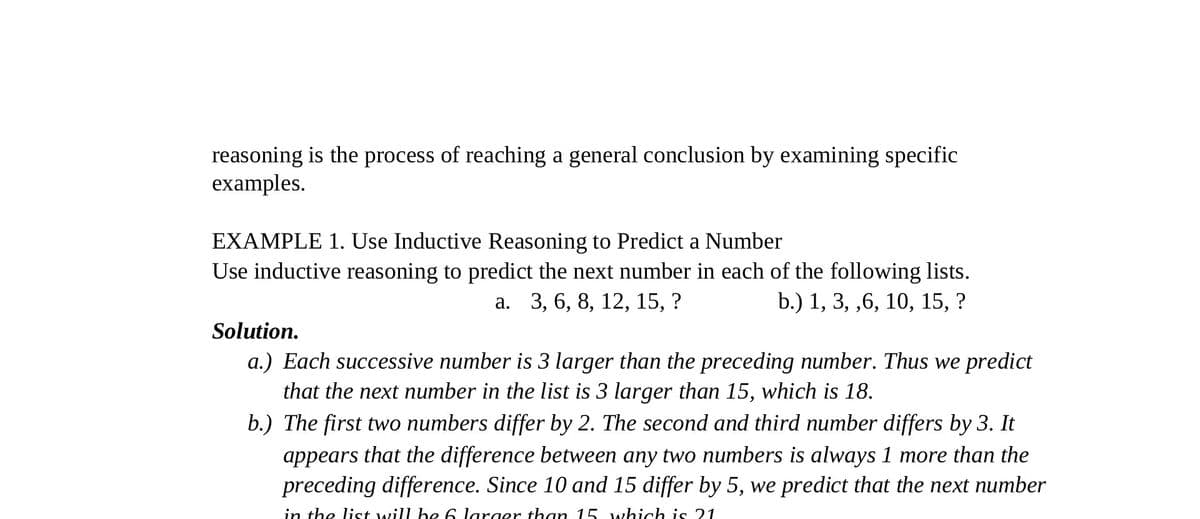 reasoning is the process of reaching a general conclusion by examining specific
examples.
EXAMPLE 1. Use Inductive Reasoning to Predict a Number
Use inductive reasoning to predict the next number in each of the following lists.
a. 3, 6, 8, 12, 15, ?
b.) 1, 3, ,6, 10, 15, ?
Solution.
a.) Each successive number is 3 larger than the preceding number. Thus we predict
that the next number in the list is 3 larger than 15, which is 18.
b.) The first two numbers differ by 2. The second and third number differs by 3. It
appears that the difference between any two numbers is always 1 more than the
preceding difference. Since 10 and 15 differ by 5, we predict that the next number
in the list will be 6 larger than 15 which is 21