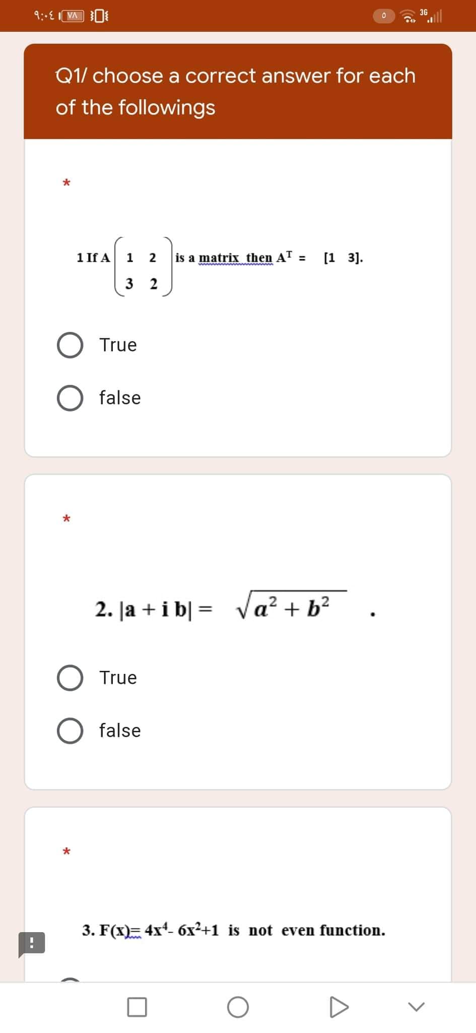 36
9:-E
VA
0
Q1/ choose a correct answer for each
of the followings
*
1
2
is a matrix then A¹ = [13].
3 2
2. |a + i b] =
a² + b²
True
O false
*
3. F(x)= 4x¹- 6x²+1 is not even function.
O
*
1 If A
True
false