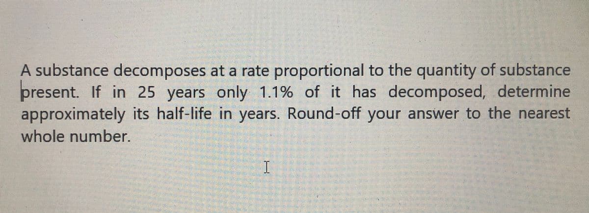 A substance decomposes at a rate proportional to the quantity of substance
present. If in 25 years only 1.1% of it has decomposed, determine
approximately its half-life in years. Round-off your answer to the nearest
whole number.
I
