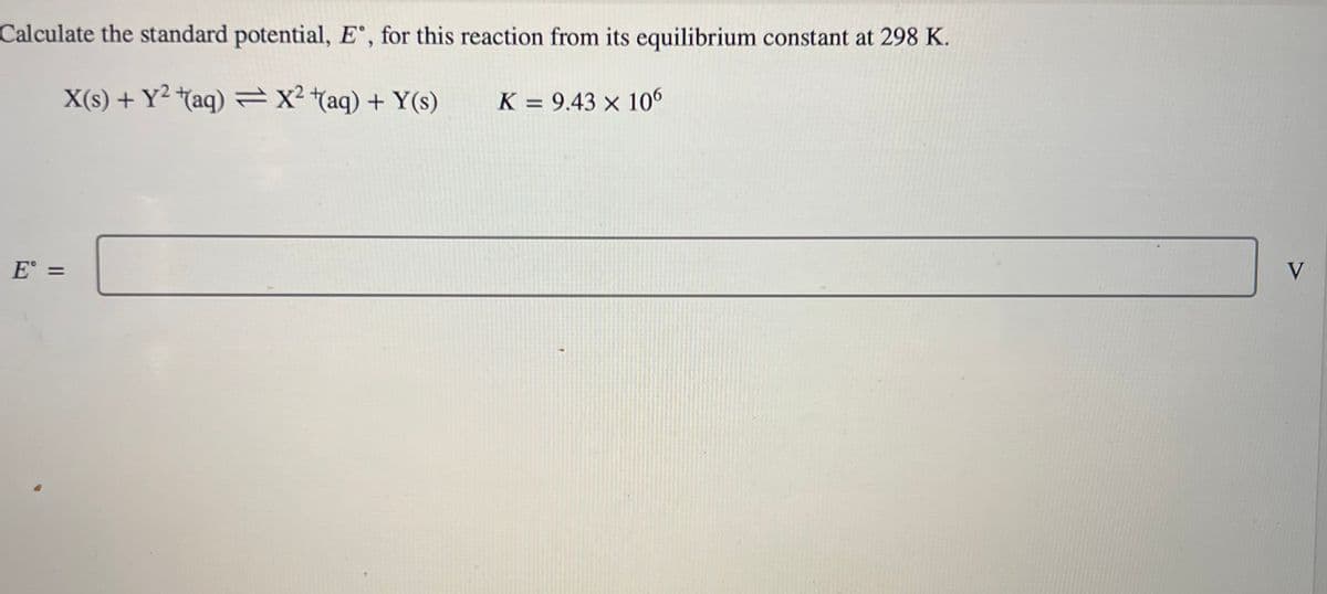 Calculate the standard potential, E, for this reaction from its equilibrium constant at 298 K.
X(s) + Y² +(aq) = x² + (aq) + Y(s)
K = 9.43 x 106
E =
V
