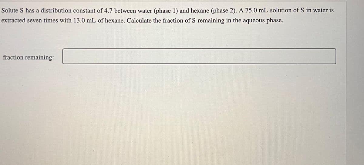 Solute S has a distribution constant of 4.7 between water (phase 1) and hexane (phase 2). A 75.0 mL solution of S in water is
extracted seven times with 13.0 mL of hexane. Calculate the fraction of S remaining in the aqueous phase.
fraction remaining:
