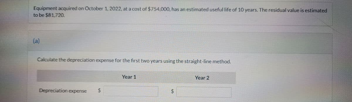Equipment acquired on October 1, 2022, at a cost of $754,000, has an estimated useful life of 10 years. The residual value is estimated
to be $81,720.
(a)
Calculate the depreciation expense for the first two years using the straight-line method.
Depreciation expense
LA
Year 1
$
Year 2