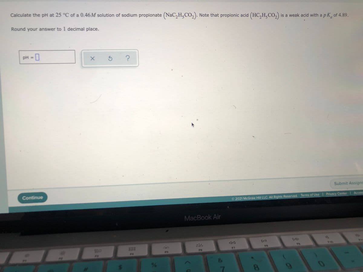 Calculate the pH at 25 °C of a 0.46M solution of sodium propionate (NaC,H;CO,). Note that propionic acid (HC,H,CO,) is a weak acid with apk, of 4.89.
Round your answer to 1 decimal place.
pH = 0
%3D
Submit Assignn
Continue
2021 McGraw Hill LLC. All Rights Reserved. Terms of Use Privacy Center | Access
MacBook Air
FT
FO
