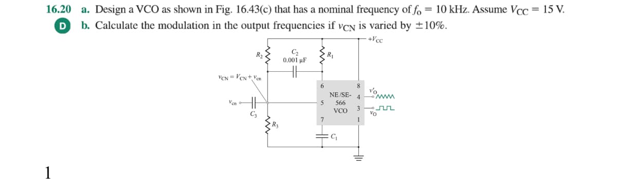 16.20 a. Design a VCO as shown in Fig. 16.43(c) that has a nominal frequency of fo = 10 kHz. Assume Vcc = 15 V.
D b. Calculate the modulation in the output frequencies if VCN is varied by ±10%.
+Vcc
R₂
VCN=Vcs+Ven
Ven
C3
R₂
C₂
0.001 μF
5
R₁
NE/SE-
566
VCO
C₁
4
vo
1
www.
3—um
Vo