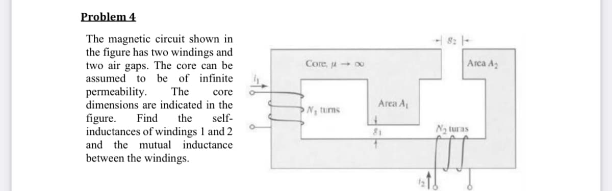 Problem 4
The magnetic circuit shown in
the figure has two windings and
two air gaps. The core can be
be of infinite
8: |-
Core, u o0
Arca A2
assumed
to
permeability.
dimensions are indicated in the
The
core
Area A
N turns
figure.
inductances of windings 1 and 2
Find
the
self-
81
Na turas
and the mutual inductance
between the windings.
