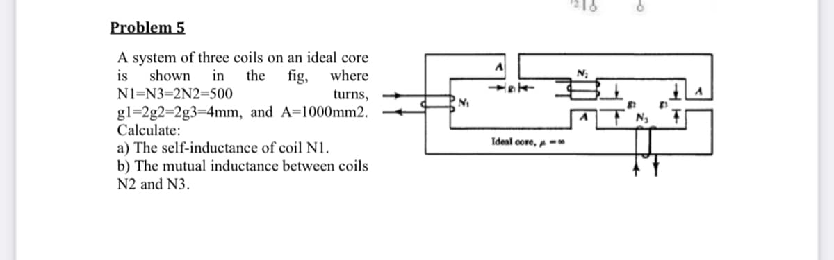 Problem 5
A system of three coils on an ideal core
in
the
is
shown
fig,
where
N1=N3=2N2=500
turns,
gl=2g2=2g3=4mm, and A=1000mm2.
Calculate:
Ideal core, -
a) The self-inductance of coil N1.
b) The mutual inductance between coils
N2 and N3.
