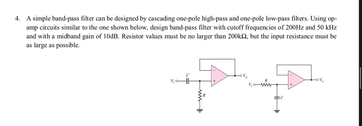 4. A simple band-pass filter can be designed by cascading one-pole high-pass and one-pole low-pass filters. Using op-
amp circuits similar to the one shown below, design band-pass filter with cutoff frequencies of 200Hz and 50 kHz
and with a midband gain of 10dB. Resistor values must be no larger than 200k, but the input resistance must be
as large as possible.
Vic
C
oV₂
V₁
www
OV