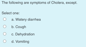 The following are symptoms of Cholera, except.
Select one:
a. Watery diarrhea
O b. Cough
c. Dehydration
d. Vomiting
