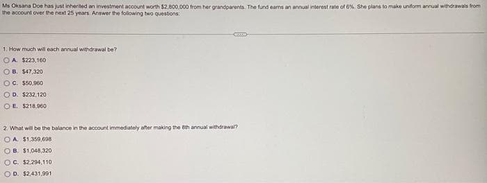 Ms Oksana Doe has just inherited an investment account worth $2,800,000 from her grandparents. The fund earns an annual interest rate of 6%. She plans to make uniform annual withdrawals from
the account over the next 25 years. Answer the following two questions:
1. How much will each annual withdrawal be?
OA. $223,160
OB. $47,320
OC. $50,960
OD. $232,120
OE. $218,960
2. What will be the balance in the account immediately after making the 8th annual withdrawal?
OA. $1,359,698
OB. $1,048,320
OC. $2,294,110
O D. $2,431,991