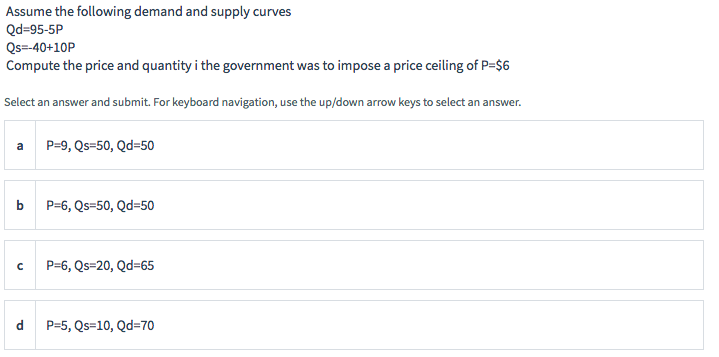 Assume the following demand and supply curves
Qd=95-5P
Qs=-40+10P
Compute the price and quantity i the government was to impose a price ceiling of P=$6
Select an answer and submit. For keyboard navigation, use the up/down arrow keys to select an answer.
a
b
с
d
P=9, Qs=50, Qd=50
P=6, Qs=50, Qd=50
P=6, Qs=20, Qd=65
P=5, Qs=10, Qd=70