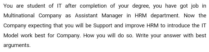 You are student of IT after completion of your degree, you have got job in
Multinational Company as Assistant Manager in HRM department. Now the
Company expecting that you will be Support and improve HRM to introduce the IT
Model work best for Company. How you will do so. Write your answer with best
arguments.
