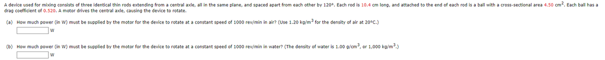 A device used for mixing consists of three identical thin rods extending from a central axle, all in the same plane, and spaced apart from each other by 120°. Each rod is 10.4 cm long, and attached to the end of each rod is a ball with a cross-sectional area 4.50 cm?. Each ball has a
drag coefficient of 0.520. A motor drives the central axle, causing the device to rotate.
(a) How much power (in W) must be supplied by the motor for the device to rotate at a constant speed of 1000 rev/min in air? (Use 1.20 kg/m3 for the density of air at 20°C.)
(b) How much power (in W) must be supplied by the motor for the device to rotate at a constant speed of 1000 rev/min in water? (The density of water is 1.00 g/cm3, or 1,000 kg/m3.)
w
