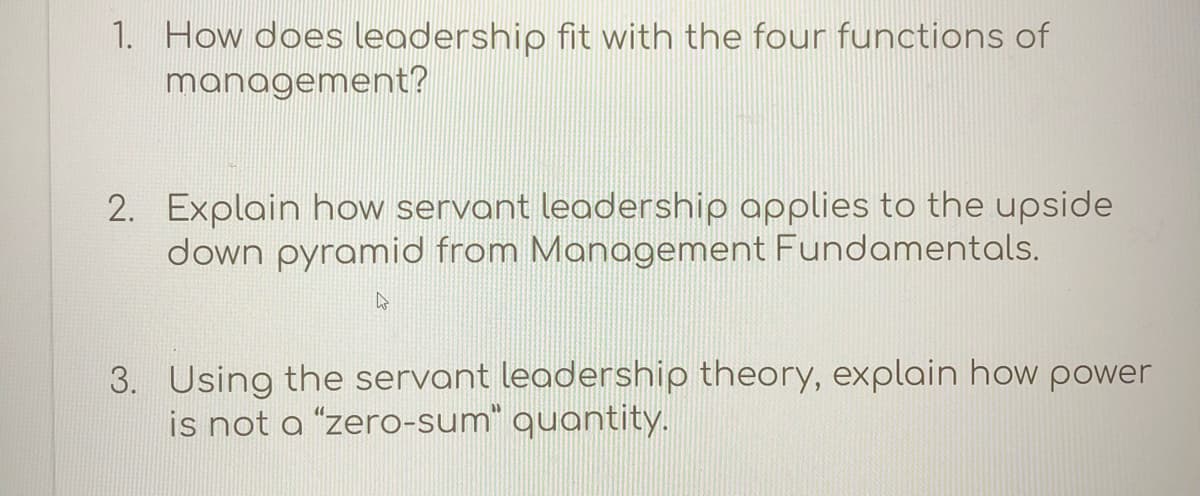 1. How does leadership fit with the four functions of
management?
2. Explain how servant leadership applies to the upside
down pyramid from Management Fundamentals.
3. Using the servant leadership theory, explain how power
is not a "zero-sum" quantity.
