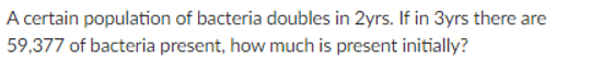 A certain population of bacteria doubles in 2yrs. If in 3yrs there are
59,377 of bacteria present, how much is present initially?
