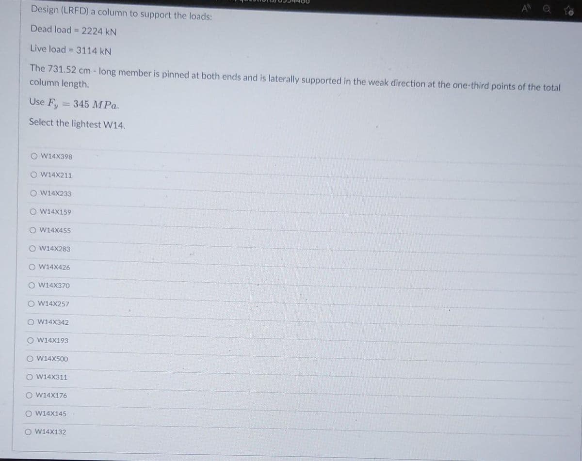 Design (LRFD) a column to support the loads:
Dead load 2224 kN
Live load = 3114 kN
The 731.52 cm-long member is pinned at both ends and is laterally supported in the weak direction at the one-third points of the total
column length.
Use Fu 345 MPa.
Select the lightest W14.
OW14X398
O W14X211
OW14X233
OW14X159
O W14X455
OW14X283
O W14X426
O W14X370
O W14X257
OW14X342
O W14X193
OW14X500
O W14X311
OW14X176
O W14X145
O W14X132