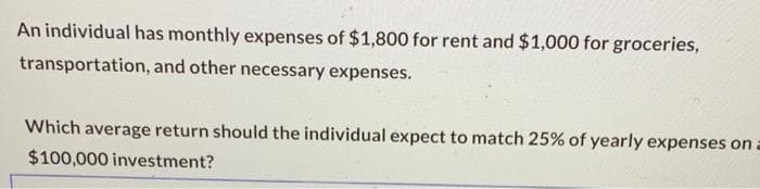 An individual has monthly expenses of $1,800 for rent and $1,000 for groceries,
transportation, and other necessary expenses.
Which average return should the individual expect to match 25% of yearly expenses on a
$100,000 investment?