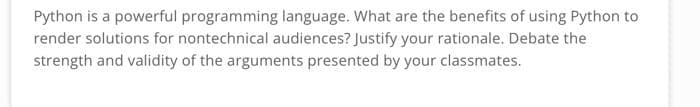 Python is a powerful programming language. What are the benefits of using Python to
render solutions for nontechnical audiences? Justify your rationale. Debate the
strength and validity of the arguments presented by your classmates.