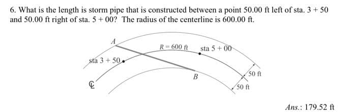 6. What is the length is storm pipe that is constructed between a point 50.00 ft left of sta. 3 + 50
and 50.00 ft right of sta. 5 + 00? The radius of the centerline is 600.00 ft.
sta 3 +50
R=600 ft
B
sta 5 +00
50 ft
50 ft
Ans.: 179.52 ft