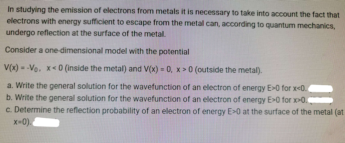 In studying the emission of electrons from metals it is necessary to take into account the fact that
electrons with energy sufficient to escape from the metal can, according to quantum mechanics,
undergo reflection at the surface of the metal.
Consider a one-dimensional model with the potential
V(x) = -Vo, x<0 (inside the metal) and V(x) = 0, x > 0 (outside the metal).
a. Write the general solution for the wavefunction of an electron of energy E>0 for x<0.
b. Write the general solution for the wavefunction of an electron of energy E>0 for x>0.
c. Determine the reflection probability of an electron of energy E>0 at the surface of the metal (at
x=0).