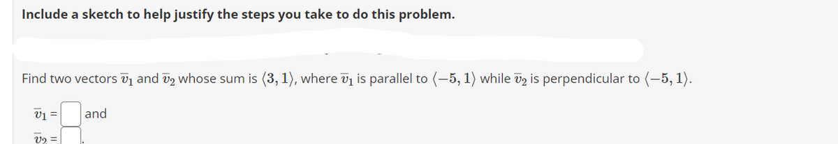 Include a sketch to help justify the steps you take to do this problem.
Find two vectors ₁ and ₂ whose sum is (3, 1), where ₁ is parallel to (-5, 1) while 72 is perpendicular to (-5, 1).
V1 =
V2 =
and