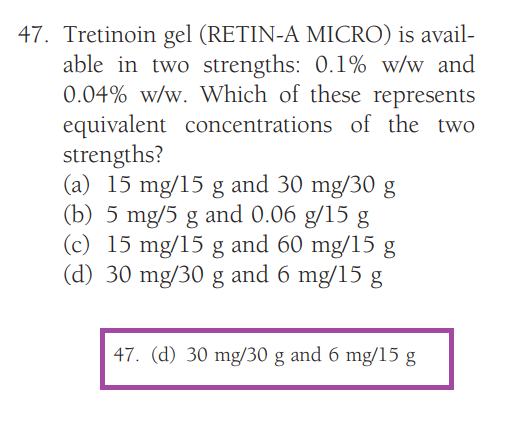 47. Tretinoin gel (RETIN-A MICRO) is avail-
able in two strengths: 0.1% w/w and
0.04% w/w. Which of these represents
equivalent concentrations of the two
strengths?
(a) 15 mg/15 g and 30 mg/30 g
(b) 5 mg/5 g and 0.06 g/15 g
(c) 15 mg/15 g and 60 mg/15 g
(d) 30 mg/30 g and 6 mg/15 g
47. (d) 30 mg/30 g and 6 mg/15 g