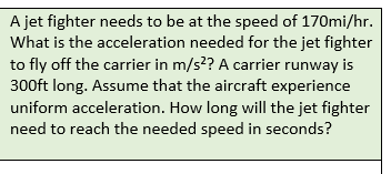 A jet fighter needs to be at the speed of 170mi/hr.
What is the acceleration needed for the jet fighter
to fly off the carrier in m/s²? A carrier runway is
300ft long. Assume that the aircraft experience
uniform acceleration. How long will the jet fighter
need to reach the needed speed in seconds?