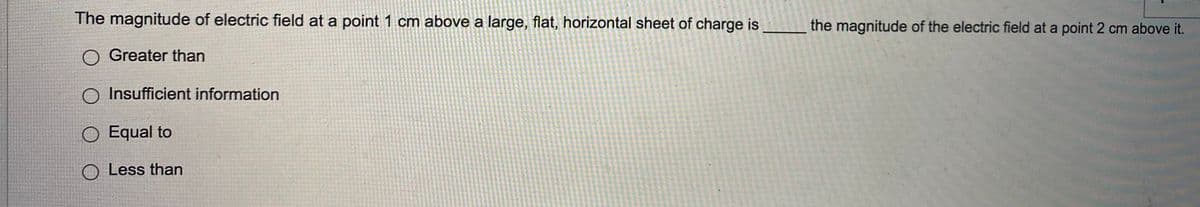 The magnitude of electric field at a point 1 cm above a large, flat, horizontal sheet of charge is
the magnitude of the electric field at a point 2 cm above it.
Greater than
O Insufficient information
O Equal to
O Less than
