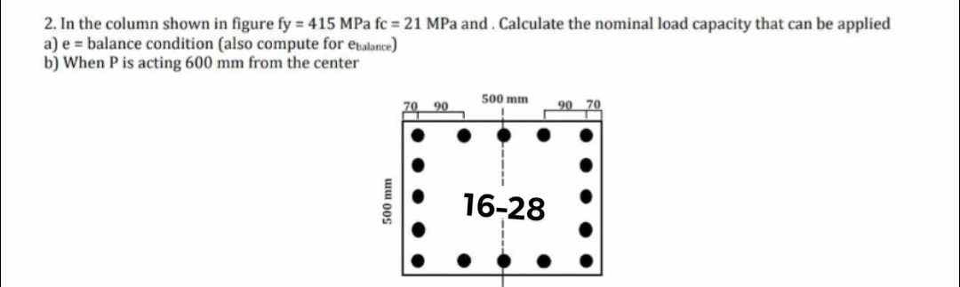 2. In the column shown in figure fy 415 MPa fc 21 MPa and Calculate the nominal load capacity that can be applied
a) e balance condition (also compute for ebalance)
b) When P is acting 600 mm from the center
500 mm
500 mm
70 90
90
70
16-28