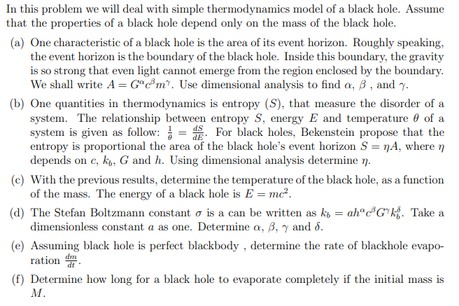 In this problem we will deal with simple thermodynamics model of a black hole. Assume
that the properties of a black hole depend only on the mass of the black hole.
(a) One characteristic of a black hole is the area of its event horizon. Roughly speaking,
the event horizon is the boundary of the black hole. Inside this boundary, the gravity
is so strong that even light cannot emerge from the region enclosed by the boundary.
We shall write A = G°c®m°. Use dimensional analysis to find a, ß , and y.
(b) One quantities in thermodynamics is entropy (S), that measure the disorder of a
system. The relationship between entropy S, energy E and temperature 0 of a
system is given as follow: = . For black holes, Bekenstein propose that the
entropy is proportional the area of the black hole's event horizon S = nA, where n
depends on c, k, G and h. Using dimensional analysis determine 7.
(c) With the previous results, determine the temperature of the black hole, as a function
of the mass. The energy of a black hole is E = mc².
(d) The Stefan Boltzmann constant o is a can be written as k, = ah"®G*k{. Take a
dimensionless constant a as one. Determine a, B, y and 8.
(e) Assuming black hole is perfect blackbody , determine the rate of blackhole evapo-
ration .
dm
(f) Determine how long for a black hole to evaporate completely if the initial mass is
М.

