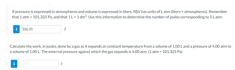 If pressure is expressed in atmospheres and volume is expressed in liters, PAV has units of L atm (liters x atmospheres). Remember
that 1 atm = 101,325 Pa, and that 1 L = 1 dm³. Use this information to determine the number of joules corresponding to 5 Latm.
i 506.33
Calculate the work, in joules, done by a gas as it expands at constant temperature froma volume of 1.00 L and a pressure of 4.00 atm to
a volume of 1.00 L. The external pressure against which the gas expands is 4.00 atm. (1 atm = 101,325 Pa)
