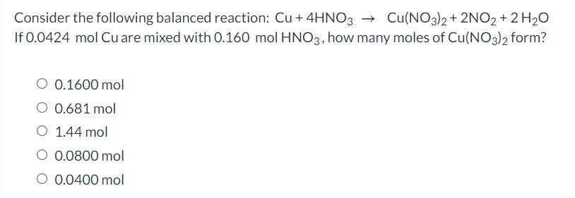 Consider the following balanced reaction: Cu + 4HNO3
If 0.0424 mol Cu are mixed with 0.160 mol HNO3, how many moles of Cu(NO3)2 form?
→ Cu(NO3)2 + 2NO2 + 2 H2O
O 0.1600 mol
0.681 mol
O 1.44 mol
O 0.0800 mol
O 0.0400 mol
