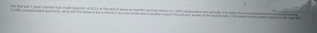 "Oni od
For the last 1 years Homer has made deposits of $225 at the end of every six months earning interest at 1.54% compounded semi-annually. If he leaves the accumulated amount in an account earning
2.16% compounded quarterly, what will the balance be in Homer's account at the end of another 6 years? Round your answer to the nearest dollar. Full solution to this problem required in the rough work.
ont
aa