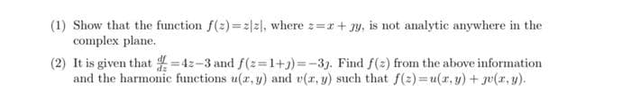 (1) Show that the function f(2)=2[z], where z=x+3y, is not analytic anywhere in the
complex plane.
(2) It is given that d=42-3 and f(z=1+3)=-33. Find f(z) from the above information
and the harmonic functions u(x, y) and v(x, y) such that f(2)= u(x, y) + (x,y).