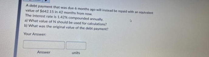 A debt payment that was due 6 months ago will instead be repaid with an equivalent
value of $642.15 in 42 months from now.
The interest rate is 1.42% compounded annually.
a) What value of N should be used for calculations?
b) What was the original value of the debt payment?
Your Answer:
Answer
units