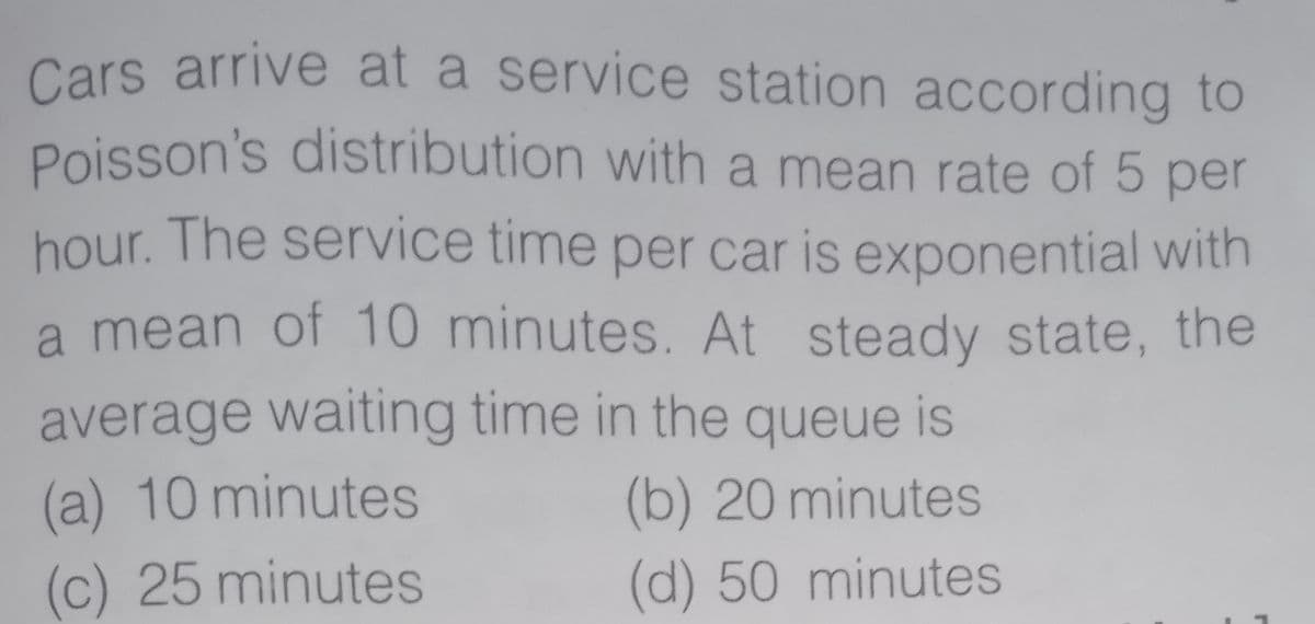 Cars arrive at a service station according to
Poisson's distribution with a mean rate of 5 per
hour. The service time per car is exponential with
a mean of 10 minutes. At steady state, the
average waiting time in the queue is
(a) 10 minutes
(b) 20 minutes
(c) 25 minutes
(d) 50 minutes
