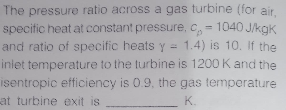 The pressure ratio across a gas turbine (for air.
specific heat at constant pressure, c= 1040 J/kgk
and ratio of specific heats y = 1.4) is 10. If the
%3D
inlet temperature to the turbine is 1200 K and the
isentropic efficiency is 0.9, the gas temperature
at turbine exit is
K.
