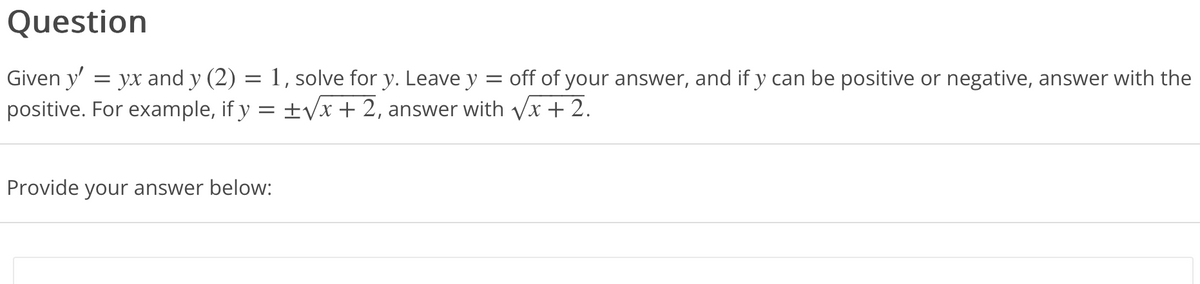 Question
Given y' = yx and y (2) = 1, solve for y. Leave y = off of your answer, and if y can be positive or negative, answer with the
positive. For example, if y = ±√√x + 2, answer with √√x + 2.
Provide your answer below:
