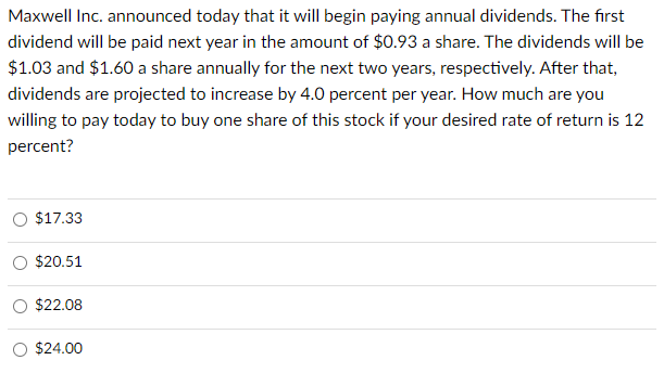 Maxwell Inc. announced today that it will begin paying annual dividends. The first
dividend will be paid next year in the amount of $0.93 a share. The dividends will be
$1.03 and $1.60 a share annually for the next two years, respectively. After that,
dividends are projected to increase by 4.0 percent per year. How much are you
willing to pay today to buy one share of this stock if your desired rate of return is 12
percent?
$17.33
$20.51
$22.08
$24.00