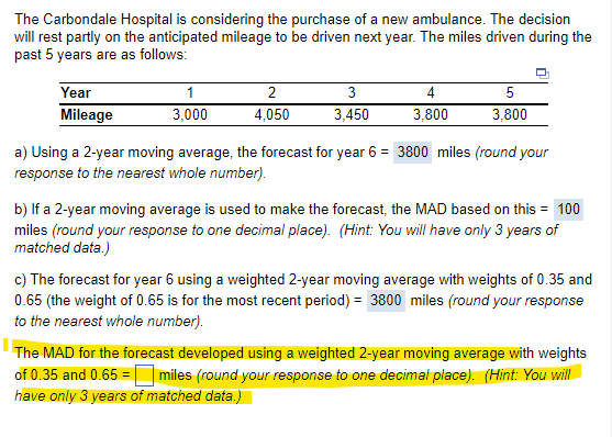 The Carbondale Hospital is considering the purchase of a new ambulance. The decision
will rest partly on the anticipated mileage to be driven next year. The miles driven during the
past 5 years are as follows:
Year
Mileage
1
3,000
2
4,050
3
3,450
4
3,800
5
3,800
a) Using a 2-year moving average, the forecast for year 6 = 3800 miles (round your
response to the nearest whole number).
b) If a 2-year moving average is used to make the forecast, the MAD based on this = 100
miles (round your response to one decimal place). (Hint: You will have only 3 years of
matched data.)
c) The forecast for year 6 using a weighted 2-year moving average with weights of 0.35 and
0.65 (the weight of 0.65 is for the most recent period) = 3800 miles (round your response
to the nearest whole number).
The MAD for the forecast developed using a weighted 2-year moving average with weights
of 0.35 and 0.65= miles (round your response to one decimal place). (Hint: You will
have only 3 years of matched data.)