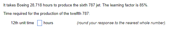It takes Boeing 28,718 hours to produce the sixth 787 jet. The learning factor is 85%.
Time required for the production of the twelfth 787:
12th unit time
hours
(round your response to the nearest whole number).