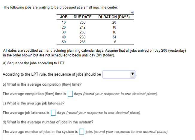 The following jobs are waiting to be processed at a small machine center:
DUE DATE
250
242
250
260
265
JOB
10
20
30
40
50
DURATION (DAYS)
20
10
16
34
6
All dates are specified as manufacturing planning calendar days. Assume that all jobs arrived on day 200 (yesterday)
in the order shown but are not scheduled to begin until day 201 (today).
a) Sequence the jobs according to LPT.
According to the LPT rulle, the sequence of jobs should be
b) What is the average completion (flow) time?
The average completion (flow) time is
c) What is the average job lateness?
The average job lateness is
d) What is the average number of jobs in the system?
The average number of jobs in the system is jobs (round your response to one decimal place).
days (round your response to one decimal place).
days (round your response to ane decimal place).