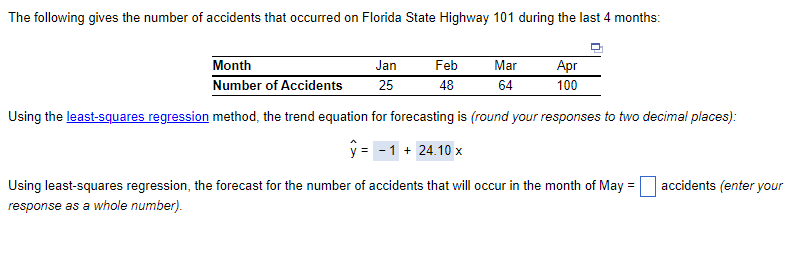 The following gives the number of accidents that occurred on Florida State Highway 101 during the last 4 months:
Month
Jan
Number of Accidents 25
Feb
48
Mar
64
Apr
100
Using the least-squares regression method, the trend equation for forecasting is (round your responses to two decimal places):
y = -1 + 24.10 x
Using least-squares regression, the forecast for the number of accidents that will occur in the month of May
response as a whole number).
=
accidents (enter your