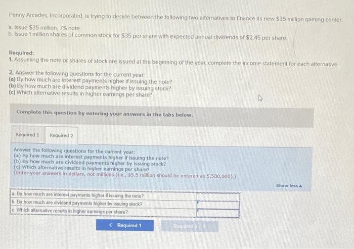 Penny Arcades, Incorporated, is trying to decide between the following two alternatives to finance its new $35 million gaming center.
a. Issue $35 million, 7% note
b. Issue 1 million shares of common stock for $35 per share with expected annual dividends of $2.45 per share.
Required:
1. Assuming the note or shares of stock are issued at the beginning of the year, complete the income statement for each alternative.
2. Answer the following questions for the current year
(a) By how much are interest payments higher if issuing the note?
(b) By how much are dividend payments higher by issuing stock?
(c) Which alternative results in higher earnings per share?
Complete this question by entering your answers in the tabs below.
Required 1 Required 2
Answer the following questions for the current year:
(a) By how much are interest payments higher if issuing the note?
(b) By how much are dividend payments higher by issuing stock?
(c) Which alternative results in higher earnings per share?
(Enter your answers in dollars, not millions (L.e., $5.5 million should be entered as 5,500,000).)
a. By how much are interest payments higher if issuing the note?
b. By how much are dividend payments higher by issuing stock?
c. Which alternative results in higher eamings per share?
< Required 1
Required 2
Show less A