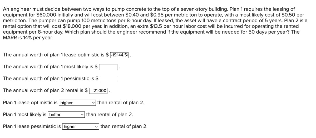 An engineer must decide between two ways to pump concrete to the top of a seven-story building. Plan 1 requires the leasing of
equipment for $60,000 initially and will cost between $0.40 and $0.95 per metric ton to operate, with a most likely cost of $0.50 per
metric ton. The pumper can pump 100 metric tons per 8-hour day. If leased, the asset will have a contract period of 5 years. Plan 2 is a
rental option that will cost $18,000 per year. In addition, an extra $13.5 per hour labor cost will be incurred for operating the rented
equipment per 8-hour day. Which plan should the engineer recommend if the equipment will be needed for 50 days per year? The
MARR is 14% per year.
The annual worth of plan 1 lease optimistic is $ -19,144.5
The annual worth of plan 1 most likely is $
The annual worth of plan 1 pessimistic is $
The annual worth of plan 2 rental is $ -21,000
Plan 1 lease optimistic is higher
Plan 1 most likely is better
Plan 1 lease pessimistic is higher
✓than rental of plan 2.
than rental of plan 2.
✓than rental of plan 2.
