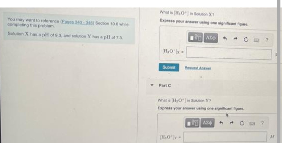 You may want to reference (Pages 340-346) Section 10.6 while
completing this problem.
Solution X has a pH of 9.3, and solution Y has a pH of 7.3.
What is H₂O*] in Solution X7
Express your answer using one significant figure.
1971 ΑΣΦ
[H₂O¹|x =
Submit
Part C
Request Answer
[H₂O¹|v=
What is [H₂O in Solution Y?
Express your answer using one significant figure.
→
Π] ΛΕΨΗ
M