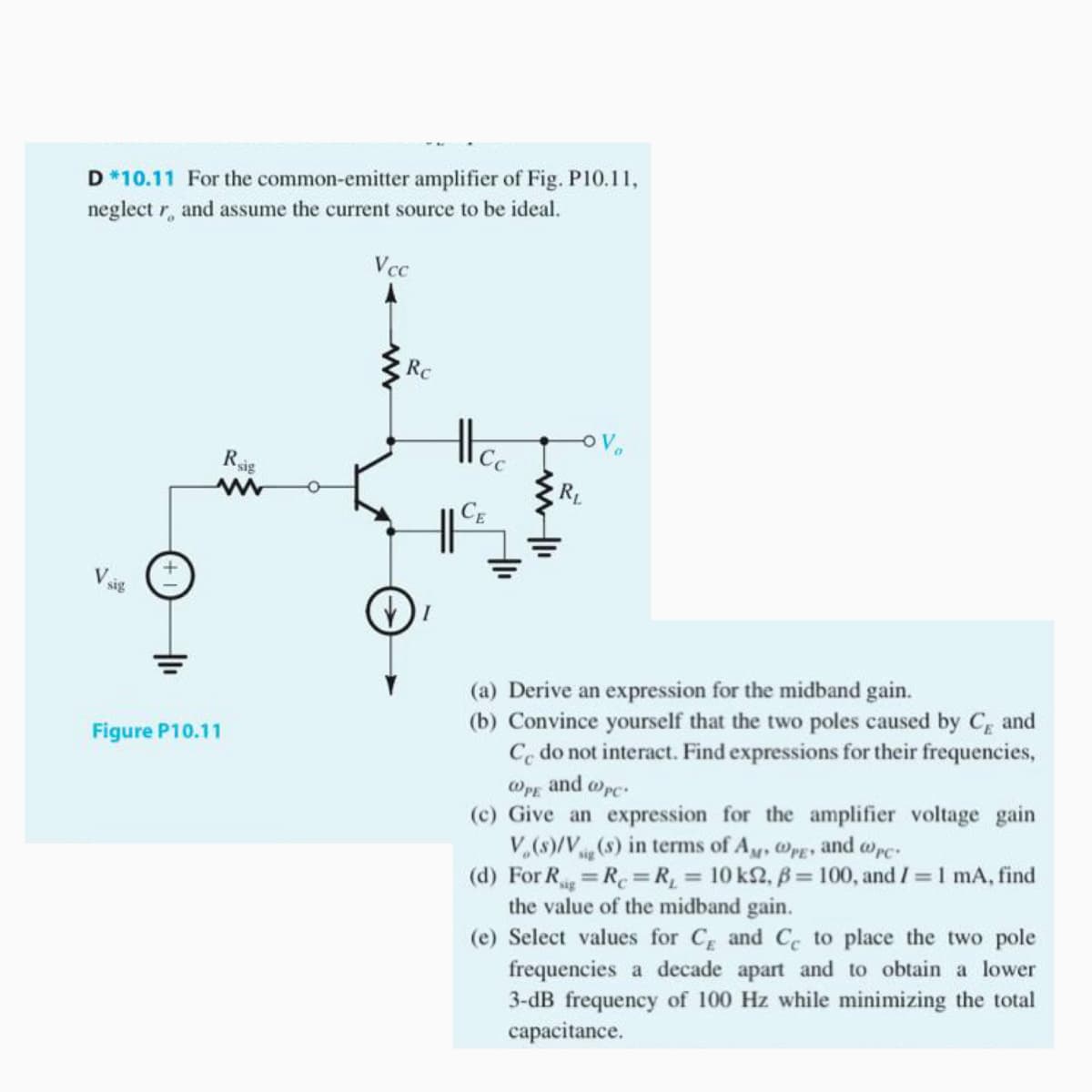 D *10.11 For the common-emitter amplifier of Fig. P10.11,
neglect r, and assume the current source to be ideal.
Vcc
Rc
Vo
Rig
RL
(a) Derive an expression for the midband gain.
(b) Convince yourself that the two poles caused by C and
Co do not interact. Find expressions for their frequencies,
@pg and wpc.
(c) Give an expression for the amplifier voltage gain
V,(s)/V(s) in terms of Ay, @PE
(d) For R R=R, 10 k2, B= 100, and I 1 mA, find
the value of the midband gain.
(e) Select values for C and C to place the two pole
frequencies a decade apart and to obtain a lower
3-dB frequency of 100 Hz while minimizing the total
capacitance.
Figure P10.11
and wrc
%3D
%3D
