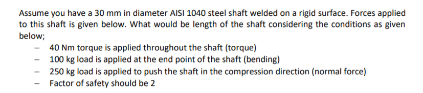 Assume you have a 30 mm in diameter AISI 1040 steel shaft welded on a rigid surface. Forces applied
to this shaft is given below. What would be length of the shaft considering the conditions as given
below;
40 Nm torque is applied throughout the shaft (torque)
100 kg load is applied at the end point of the shaft (bending)
250 kg load is applied to push the shaft in the compression direction (normal force)
Factor of safety should be 2
