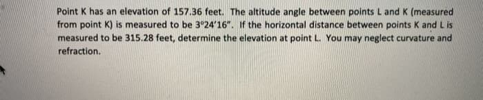 Point K has an elevation of 157.36 feet. The altitude angle between points L and K (measured
from point K) is measured to be 3°24'16". If the horizontal distance between points K and L is
measured to be 315.28 feet, determine the elevation at point L. You may neglect curvature and
refraction.
