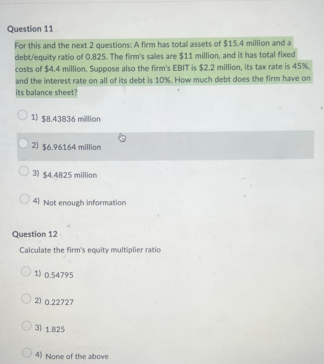 Question 11
For this and the next 2 questions: A firm has total assets of $15.4 million and a
debt/equity ratio of 0.825. The firm's sales are $11 million, and it has total fixed
costs of $4.4 million. Suppose also the firm's EBIT is $2.2 million, its tax rate is 45%,
and the interest rate on all of its debt is 10%. How much debt does the firm have on
its balance sheet?
1) $8.43836 million
2) $6.96164 million
3) $4.4825 million
4) Not enough information
Question 12
Calculate the firm's equity multiplier ratio
1) 0.54795
2) 0.22727
3) 1.825
4) None of the above