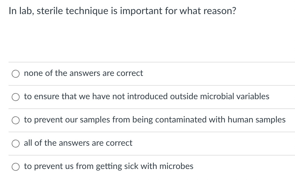 In lab, sterile technique is important for what reason?
none of the answers are correct
to ensure that we have not introduced outside microbial variables
to prevent our samples from being contaminated with human samples
all of the answers are correct
to prevent us from getting sick with microbes
